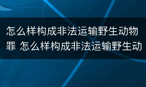 怎么样构成非法运输野生动物罪 怎么样构成非法运输野生动物罪呢