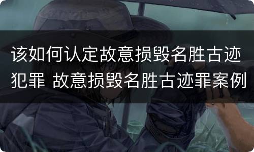 该如何认定故意损毁名胜古迹犯罪 故意损毁名胜古迹罪案例