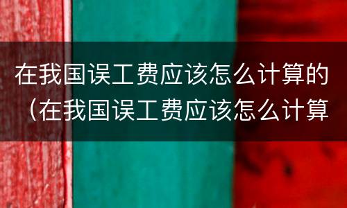 在我国误工费应该怎么计算的（在我国误工费应该怎么计算的呢）