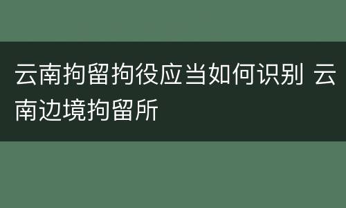 云南拘留拘役应当如何识别 云南边境拘留所
