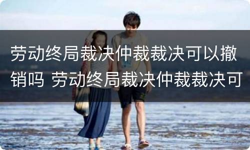 劳动终局裁决仲裁裁决可以撤销吗 劳动终局裁决仲裁裁决可以撤销吗法院