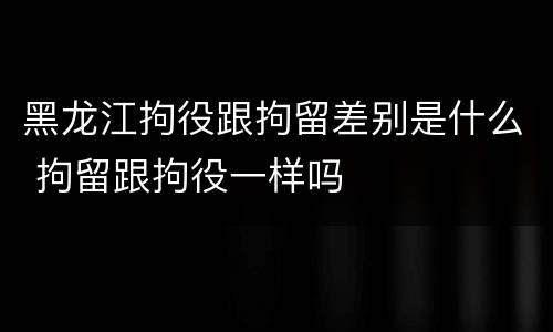 黑龙江拘役跟拘留差别是什么 拘留跟拘役一样吗