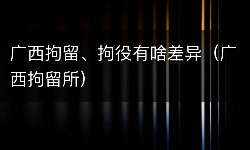 广西拘留、拘役有啥差异（广西拘留所）