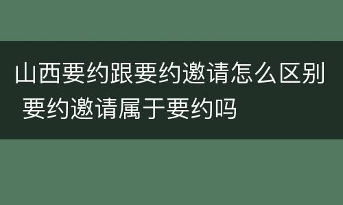 山西要约跟要约邀请怎么区别 要约邀请属于要约吗