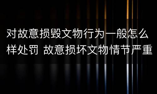 对故意损毁文物行为一般怎么样处罚 故意损坏文物情节严重