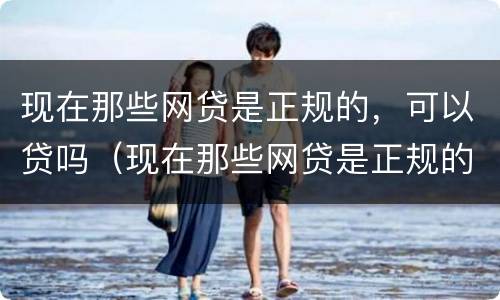 现在那些网贷是正规的，可以贷吗（现在那些网贷是正规的,可以贷吗安全吗）