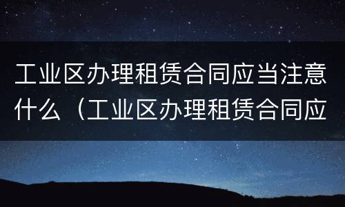 工业区办理租赁合同应当注意什么（工业区办理租赁合同应当注意什么问题）