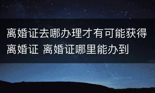 离婚证去哪办理才有可能获得离婚证 离婚证哪里能办到