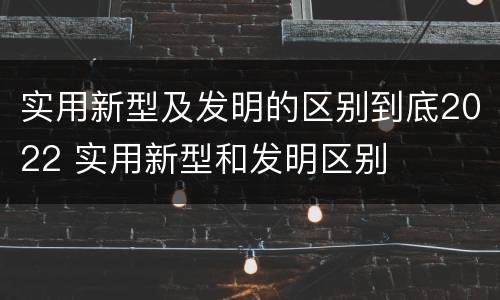 实用新型及发明的区别到底2022 实用新型和发明区别