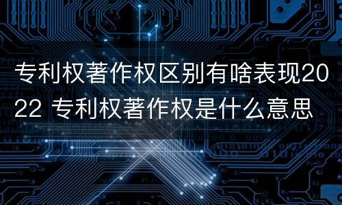 专利权著作权区别有啥表现2022 专利权著作权是什么意思