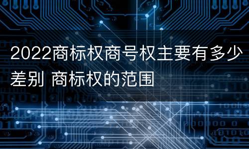 2022商标权商号权主要有多少差别 商标权的范围