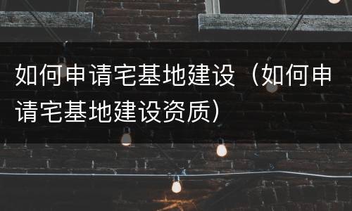 如何申请宅基地建设（如何申请宅基地建设资质）