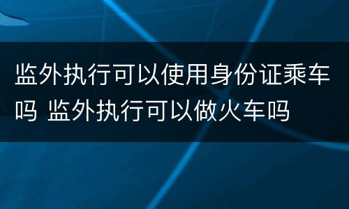 监外执行可以使用身份证乘车吗 监外执行可以做火车吗