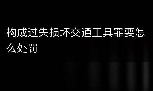 构成过失损坏交通工具罪要怎么处罚