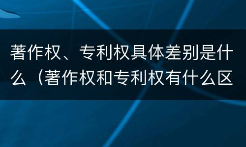 著作权、专利权具体差别是什么（著作权和专利权有什么区别）
