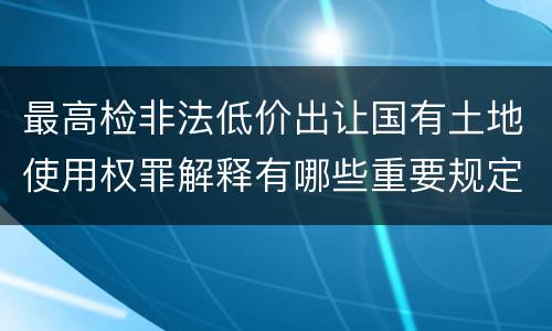 最高检非法低价出让国有土地使用权罪解释有哪些重要规定