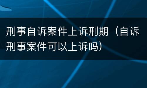 刑事自诉案件上诉刑期（自诉刑事案件可以上诉吗）