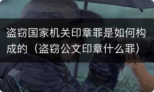盗窃国家机关印章罪是如何构成的（盗窃公文印章什么罪）