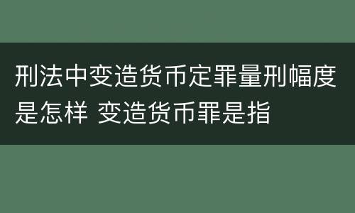 刑法中变造货币定罪量刑幅度是怎样 变造货币罪是指