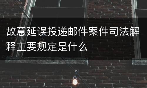 故意延误投递邮件案件司法解释主要规定是什么