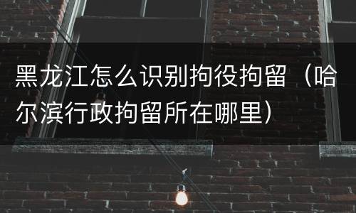 黑龙江怎么识别拘役拘留（哈尔滨行政拘留所在哪里）