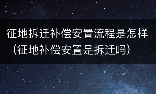 征地拆迁补偿安置流程是怎样（征地补偿安置是拆迁吗）