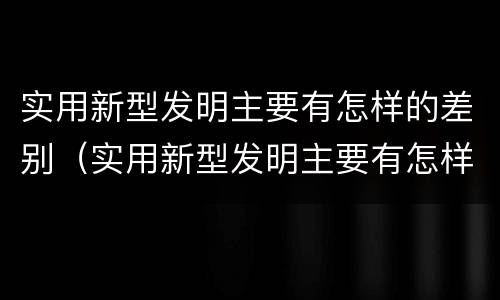 实用新型发明主要有怎样的差别（实用新型发明主要有怎样的差别呢）