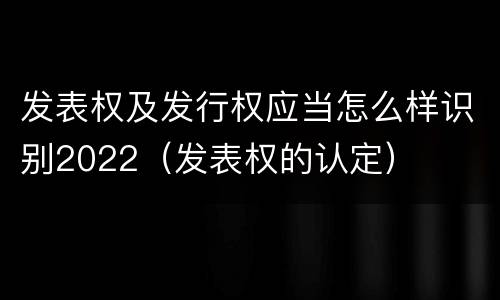 发表权及发行权应当怎么样识别2022（发表权的认定）