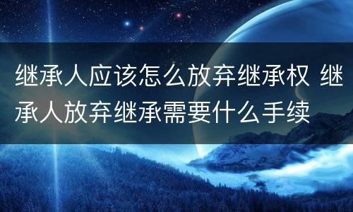 继承人应该怎么放弃继承权 继承人放弃继承需要什么手续
