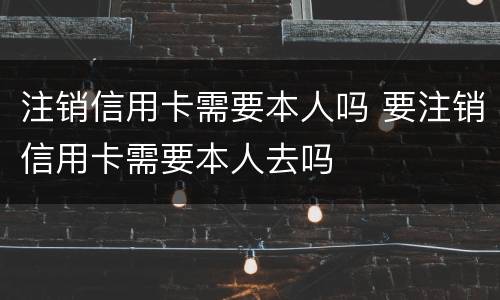 注销信用卡需要本人吗 要注销信用卡需要本人去吗