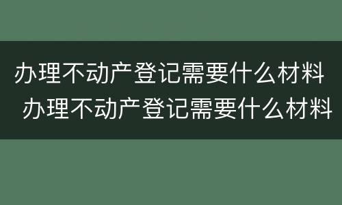 办理不动产登记需要什么材料 办理不动产登记需要什么材料