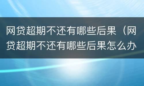网贷超期不还有哪些后果（网贷超期不还有哪些后果怎么办）