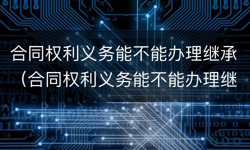 合同权利义务能不能办理继承（合同权利义务能不能办理继承登记）