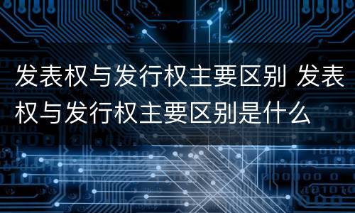 发表权与发行权主要区别 发表权与发行权主要区别是什么