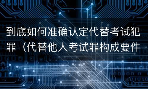 到底如何准确认定代替考试犯罪（代替他人考试罪构成要件有何规定）