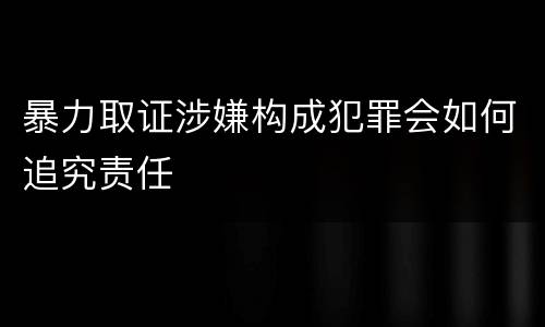 暴力取证涉嫌构成犯罪会如何追究责任