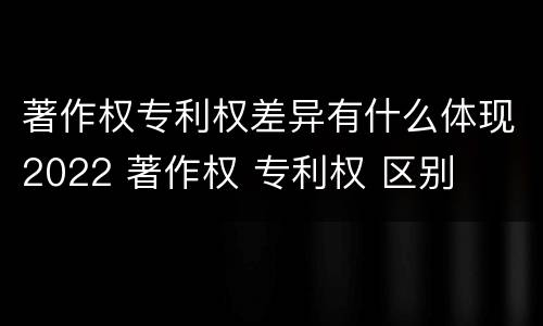 著作权专利权差异有什么体现2022 著作权 专利权 区别