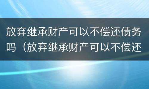 放弃继承财产可以不偿还债务吗（放弃继承财产可以不偿还债务吗）
