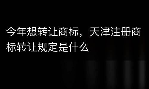 今年想转让商标，天津注册商标转让规定是什么