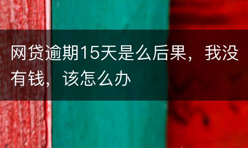 网贷逾期15天是么后果，我没有钱，该怎么办