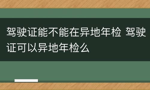 驾驶证能不能在异地年检 驾驶证可以异地年检么