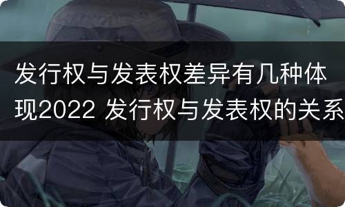 发行权与发表权差异有几种体现2022 发行权与发表权的关系
