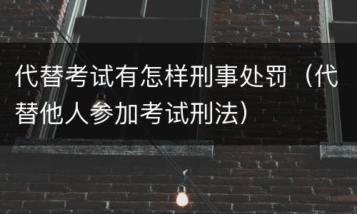 代替考试有怎样刑事处罚（代替他人参加考试刑法）