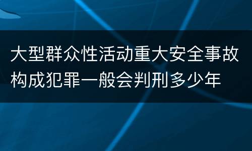 大型群众性活动重大安全事故构成犯罪一般会判刑多少年