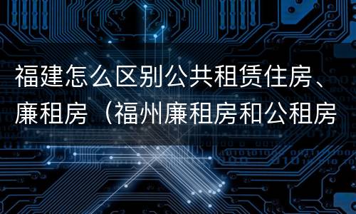 福建怎么区别公共租赁住房、廉租房（福州廉租房和公租房的区别）