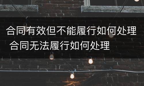 合同有效但不能履行如何处理 合同无法履行如何处理