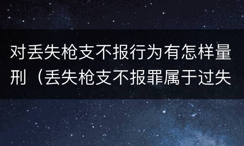 对丢失枪支不报行为有怎样量刑（丢失枪支不报罪属于过失犯罪吗）