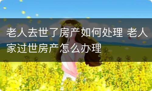 老人去世了房产如何处理 老人家过世房产怎么办理