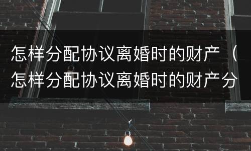怎样分配协议离婚时的财产（怎样分配协议离婚时的财产分割）
