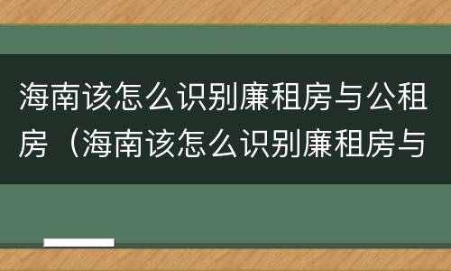 海南该怎么识别廉租房与公租房（海南该怎么识别廉租房与公租房呢）